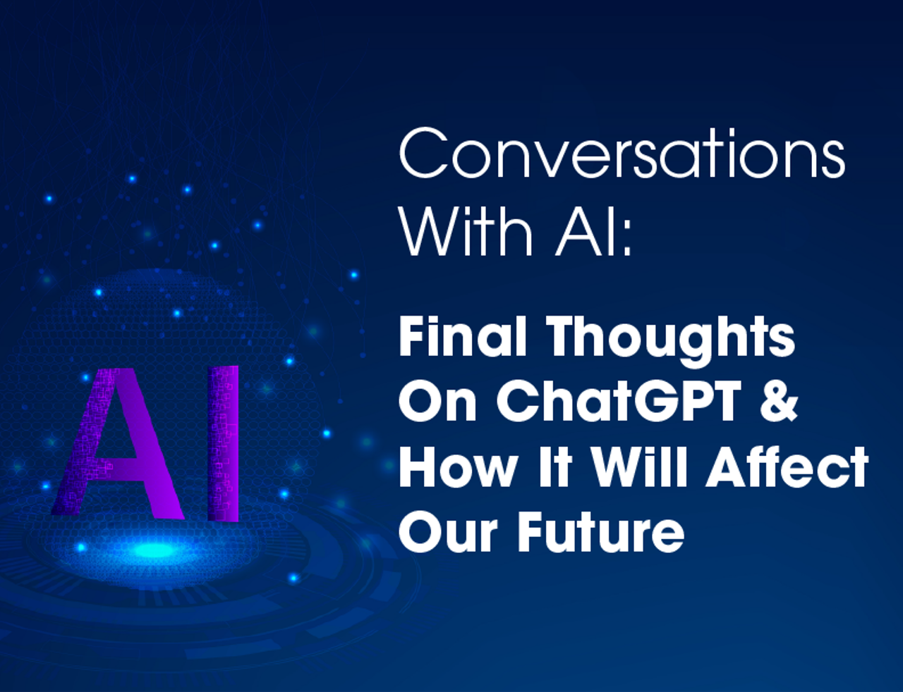 Conversations With AI: Final Thoughts On ChatGPT & How It Will Affect Our Future